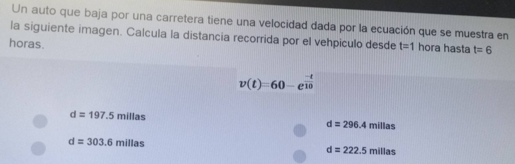 Un auto que baja por una carretera tiene una velocidad dada por la ecuación que se muestra en 
la siguiente imagen. Calcula la distancia recorrida por el vehpiculo desde 
horas. t=1 hora hasta t=6
v(t)=60-e^(frac -t)10
d=197.5millas
d=296.4millas
d=303.6millas
d=222.5millas