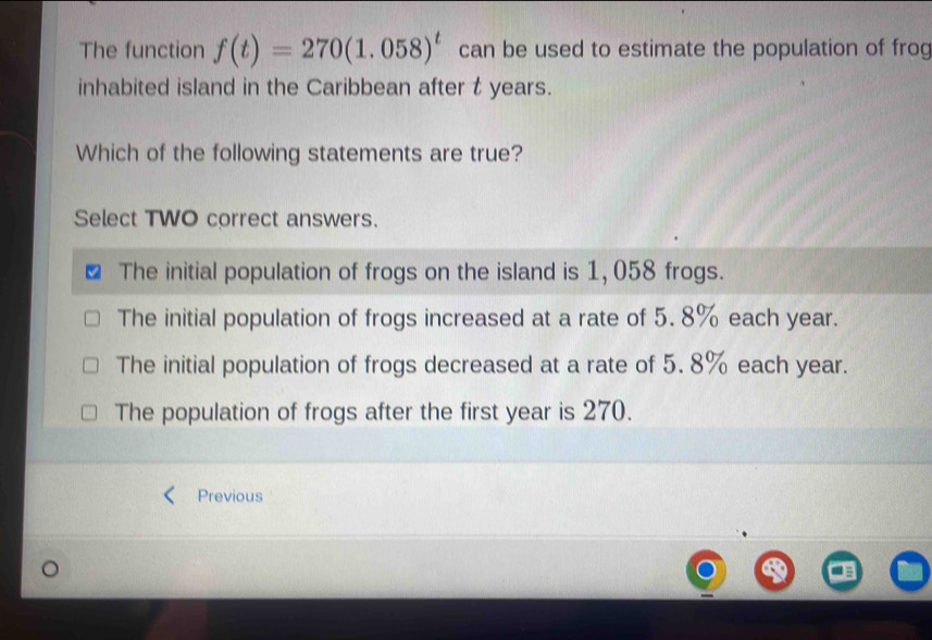 The function f(t)=270(1.058)^t can be used to estimate the population of frog
inhabited island in the Caribbean after t years.
Which of the following statements are true?
Select TWO correct answers.
The initial population of frogs on the island is 1, 058 frogs.
The initial population of frogs increased at a rate of 5. 8% each year.
The initial population of frogs decreased at a rate of 5. 8% each year.
The population of frogs after the first year is 270.
Previous