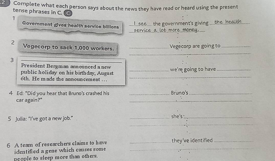 2 ) Complete what each person says about the news they have read or heard using the present 
tense phrases in C. 
1 
Government gives heaith service billions_ 
the government's giving_ 
_ 
_ 
_ 
2 Vegecorp to sack 1,000 workers. _Vegecorp are going to_ 
_3 
President Bergman announced a new 
public holiday on his birthday, August _we're going to have_ 
6th. He made the announcement …. 
_ 
4 Ed: “Did you hear that Bruno’s crashed his _Bruno's_ 
car again?" 
_ 
5 Julia: “I’ve got a new job.” 
_she’s :_ 
_ 
6 A team of researchers claims to have _they’ve identified_ 
identified a gene which causes some_ 
people to sleep more than others.