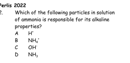 Perlis 2022
2. Which of the following particles in solution
of ammonia is responsible for its alkaline
properties?
A H^+
B NH_4^(+
C OH^-)
D NH_3