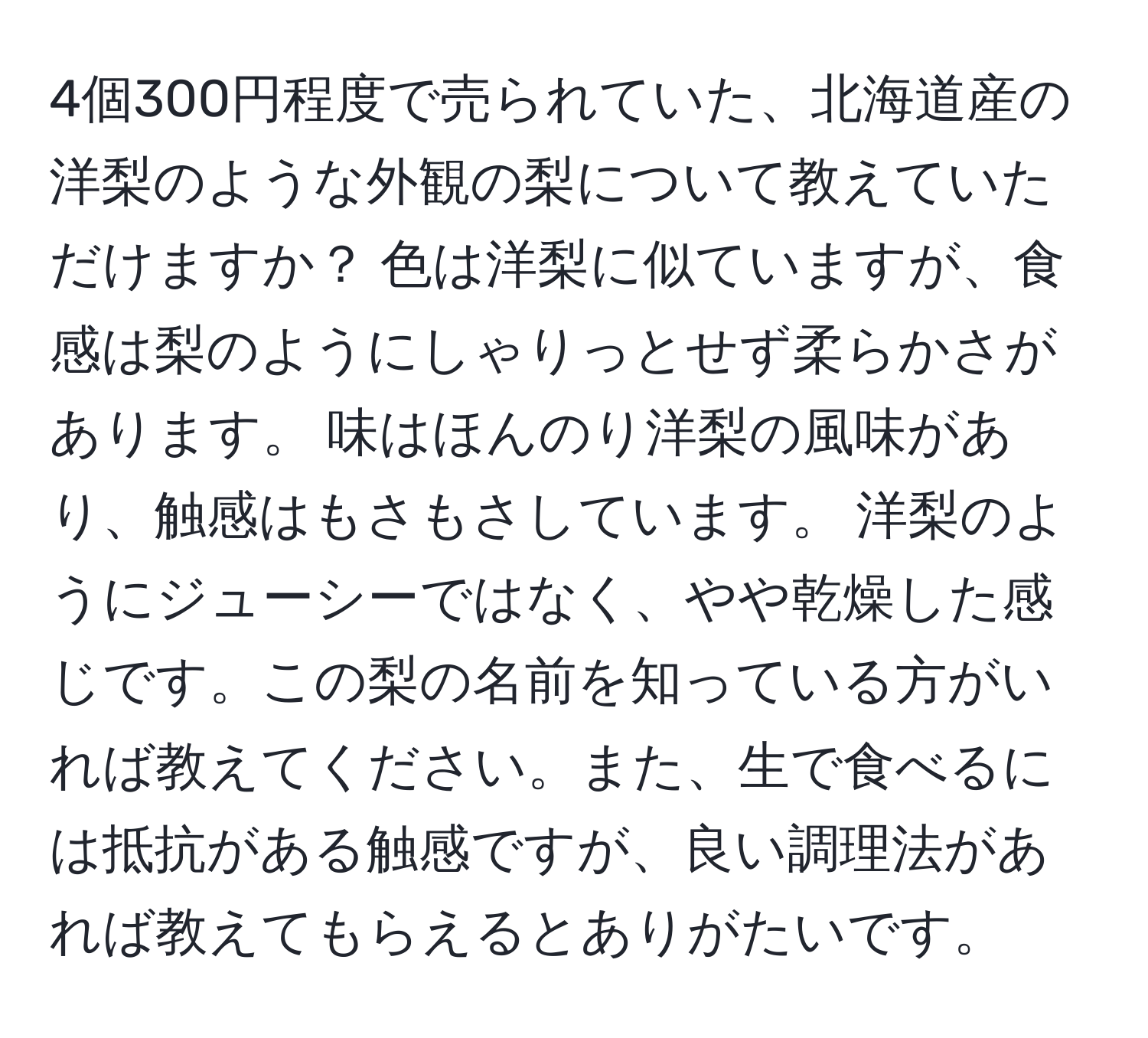 4個300円程度で売られていた、北海道産の洋梨のような外観の梨について教えていただけますか？ 色は洋梨に似ていますが、食感は梨のようにしゃりっとせず柔らかさがあります。 味はほんのり洋梨の風味があり、触感はもさもさしています。 洋梨のようにジューシーではなく、やや乾燥した感じです。この梨の名前を知っている方がいれば教えてください。また、生で食べるには抵抗がある触感ですが、良い調理法があれば教えてもらえるとありがたいです。