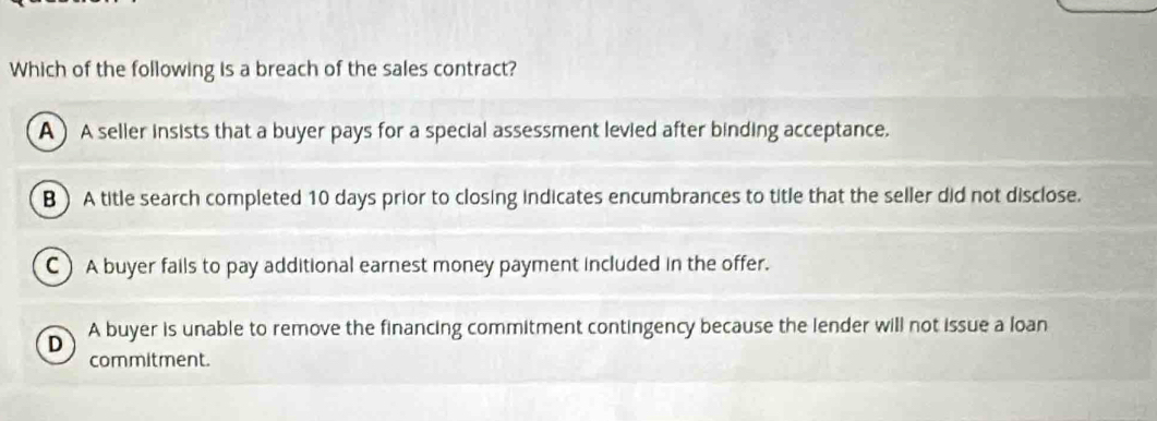 Which of the following is a breach of the sales contract?
A) A seller insists that a buyer pays for a special assessment levied after binding acceptance.
B )A title search completed 10 days prior to closing indicates encumbrances to title that the seller did not disclose.
C) A buyer fails to pay additional earnest money payment included in the offer.
D A buyer is unable to remove the financing commitment contingency because the lender will not issue a loan
commitment.