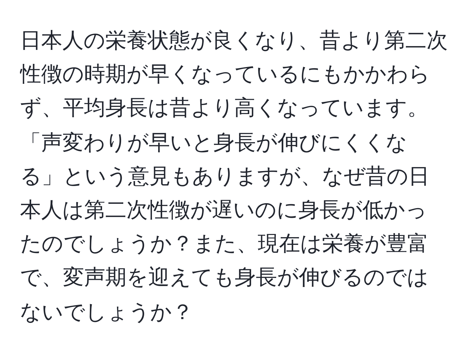 日本人の栄養状態が良くなり、昔より第二次性徴の時期が早くなっているにもかかわらず、平均身長は昔より高くなっています。「声変わりが早いと身長が伸びにくくなる」という意見もありますが、なぜ昔の日本人は第二次性徴が遅いのに身長が低かったのでしょうか？また、現在は栄養が豊富で、変声期を迎えても身長が伸びるのではないでしょうか？