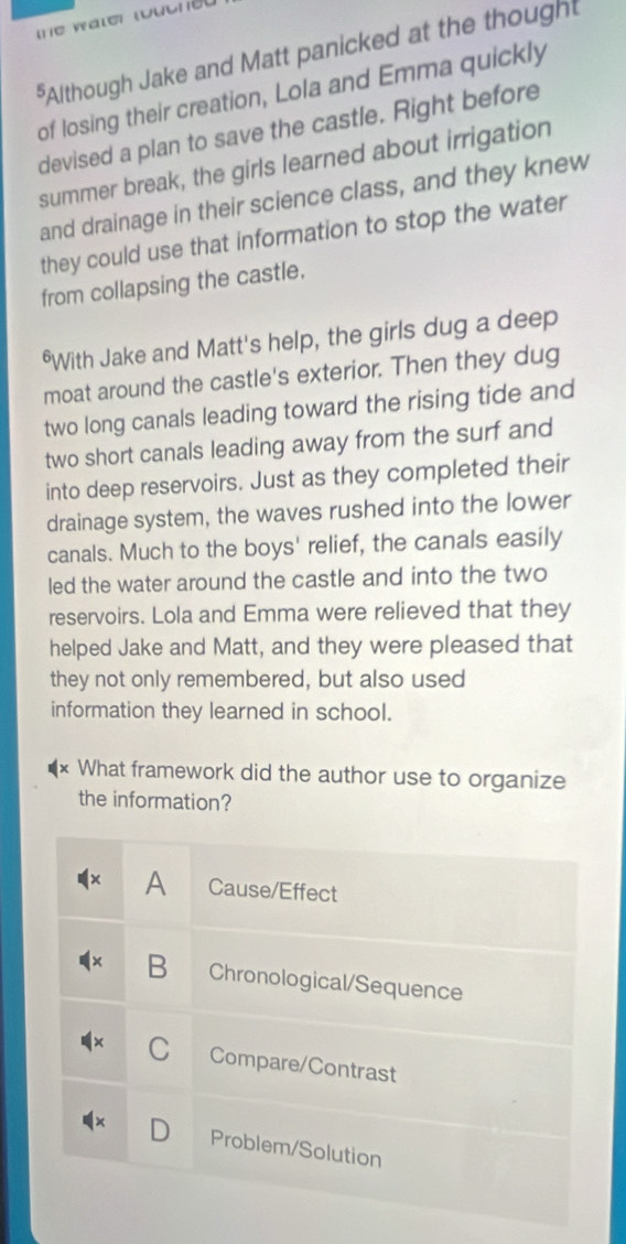 Although Jake and Matt panicked at the though
of losing their creation, Lola and Emma quickly
devised a plan to save the castle. Right before
summer break, the girls learned about irrigation
and drainage in their science class, and they knew
they could use that information to stop the water
from collapsing the castle.
*With Jake and Matt's help, the girls dug a deep
moat around the castle's exterior. Then they dug
two long canals leading toward the rising tide and
two short canals leading away from the surf and
into deep reservoirs. Just as they completed their
drainage system, the waves rushed into the lower
canals. Much to the boys' relief, the canals easily
led the water around the castle and into the two
reservoirs. Lola and Emma were relieved that they
helped Jake and Matt, and they were pleased that
they not only remembered, but also used
information they learned in school.
What framework did the author use to organize
the information?
A Cause/Effect
B Chronological/Sequence
C Compare/Contrast
Problem/Solution