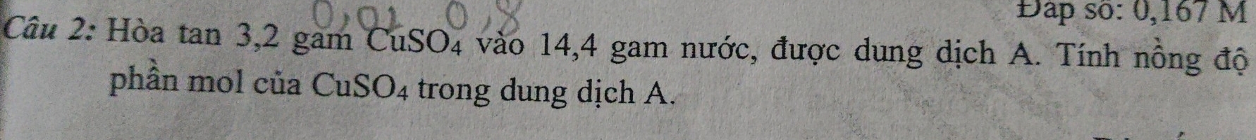 Đap số: 0,167 M
Câu 2: Hòa tan 3, 2 gam CuSO4 vào 14,4 gam nước, được dung dịch A. Tính nông độ 
phần mol của CuSO4 trong dung dịch A.