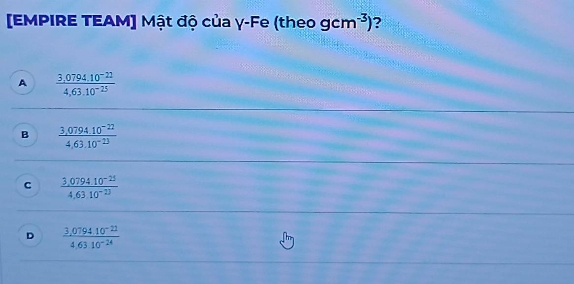 [EMPIRE TEAM] Mật độ của γ-Fe (theo gcm^(-3)) ?
A  (3.0794.10^(-22))/4,63.10^(-25) 
B  (3,0794.10^(-22))/4,63.10^(-23) 
C  (3,0794.10^(-25))/4,63.10^(-23) 
D  (3,0794.10^(-22))/4.6310^(-24) 