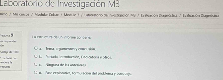 Laboratorio de Investigación M3
nicio / Mis cursos / Modular Cobac / Modulo 3 / Laboratorio de Investigación M3 / Evaluación Diagnóstica / Evaluación Diagnóstica
Pregunta 9 La estructura de un informe contiene:
Sin responder
lún
a. Tema, argumentos y conclusión.
Puntaje de 1.00
Señalar con b. Portada, Introducción, Dedicatoria y otros.
andera la
regunta c. Ninguna de las anteriores
d. Fase explorativa, formulación del problema y bosquejo.