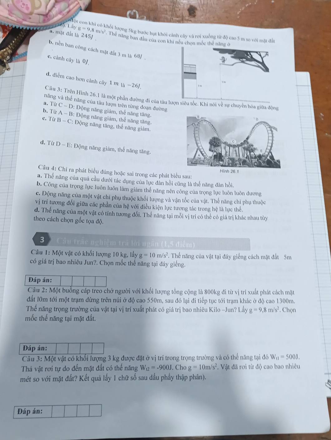 Kột con khi có khối lượng 5kg bước hụt khôi cảnh cây và rơi xuống từ độ cao 5 m so với mặt đất
a. mặt đất là 245) ,
m.Layg=9.8m/s^2. Thể năng ban đầu của con khi nều chọn mốc thể năng
b. nền ban công cách mặt đất 3 m là 68J,
c. cành cây là 0/
d. điểm cao hơn cành cây 1 m là −26/,
Câu 3: Trên Hình 26.1 là một phần đường đi của tàu lượn siêu tốc, Khi nói về sự chuyển hóa giữa động
năng và thế năng của tàu lượn trên từng đoạn đường
a. TirC-D : Động năng giảm, thể năng tăng.
b. Từ A-B : Động năng giảm, thể năng tăng.
c. Từ B-C : Động năng tăng, thể năng giảm.
d. Từ D-E : Động năng giảm, thế năng tăng.
Câu 4: Chỉ ra phát biểu đúng hoặc sai trong các phát biểu sau:
a. Thế năng của quả cầu dưới tác dụng của lực đàn hồi cũng là thể năng đàn hồi.
b. Công của trọng lực luôn luôn làm giảm thế năng nên công của trọng lực luôn luôn dương
c. Động năng của một vật chỉ phụ thuộc khối lượng và vận tốc của vật. Thế năng chỉ phụ thuộc
vị trí tương đối giữa các phần của hệ với điều kiện lực tương tác trong hệ là lực thể.
d. Thế năng của một vật có tính tương đối. Thế năng tại mỗi vị trí có thể có giá trị khác nhau tùy
theo cách chọn gốc tọa độ.
3  Cầu trắc nghiệm trá lời ngắn (1,5 điểm)
Câu 1: Một vật có khối lượng 10 kg, lấy g=10m/s^2. Thế năng của vật tại đáy giếng cách mặt đất 5m
có giá trị bao nhiêu Jun?. Chọn mốc thế năng tại đáy giếng.
Đáp án:
Câu 2: Một buồng cáp treo chở người với khối lượng tổng cộng là 800kg đi từ vị trí xuất phát cách mặt
đất 10m tới một trạm dừng trên núi ở độ cao 550m, sau đó lại đi tiếp tục tới trạm khác ở độ cao 1300m.
Thế năng trọng trường của vật tại vị trí xuất phát có giá trị bao nhiêu Kilo -Jun? Lấy g=9,8m/s^2. Chọn
mốc thế năng tại mặt đất.
Đáp án:
Câu 3: Một vật có khối lượng 3 kg được đặt ở vị trí trong trọng trường và có thế năng tại đó W_11=500J.
Thả vật rơi tự do đến mặt đất có thế năng W_t2=-900J. Cho g=10m/s^2. Vật đã rơi từ độ cao bao nhiêu
mét so với mặt đất? Kết quả lấy 1 chữ số sau dấu phẩy thập phân).
Đáp án: