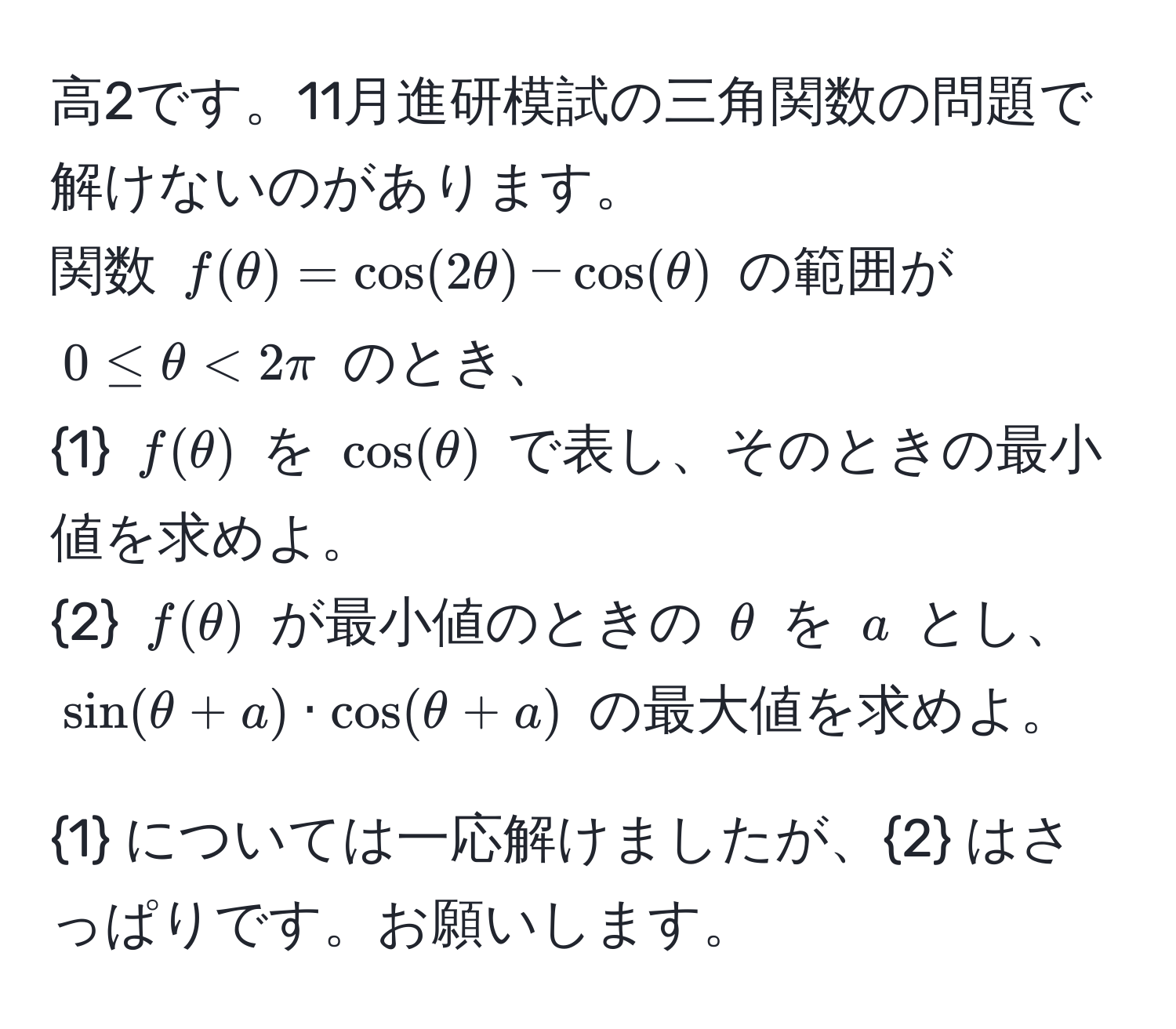 高2です。11月進研模試の三角関数の問題で解けないのがあります。  
関数 $f(θ) = cos(2θ) - cos(θ)$ の範囲が $0 ≤ θ < 2π$ のとき、  
1 $f(θ)$ を $cos(θ)$ で表し、そのときの最小値を求めよ。  
2 $f(θ)$ が最小値のときの $θ$ を $a$ とし、 $sin(θ + a) · cos(θ + a)$ の最大値を求めよ。  

1 については一応解けましたが、2 はさっぱりです。お願いします。