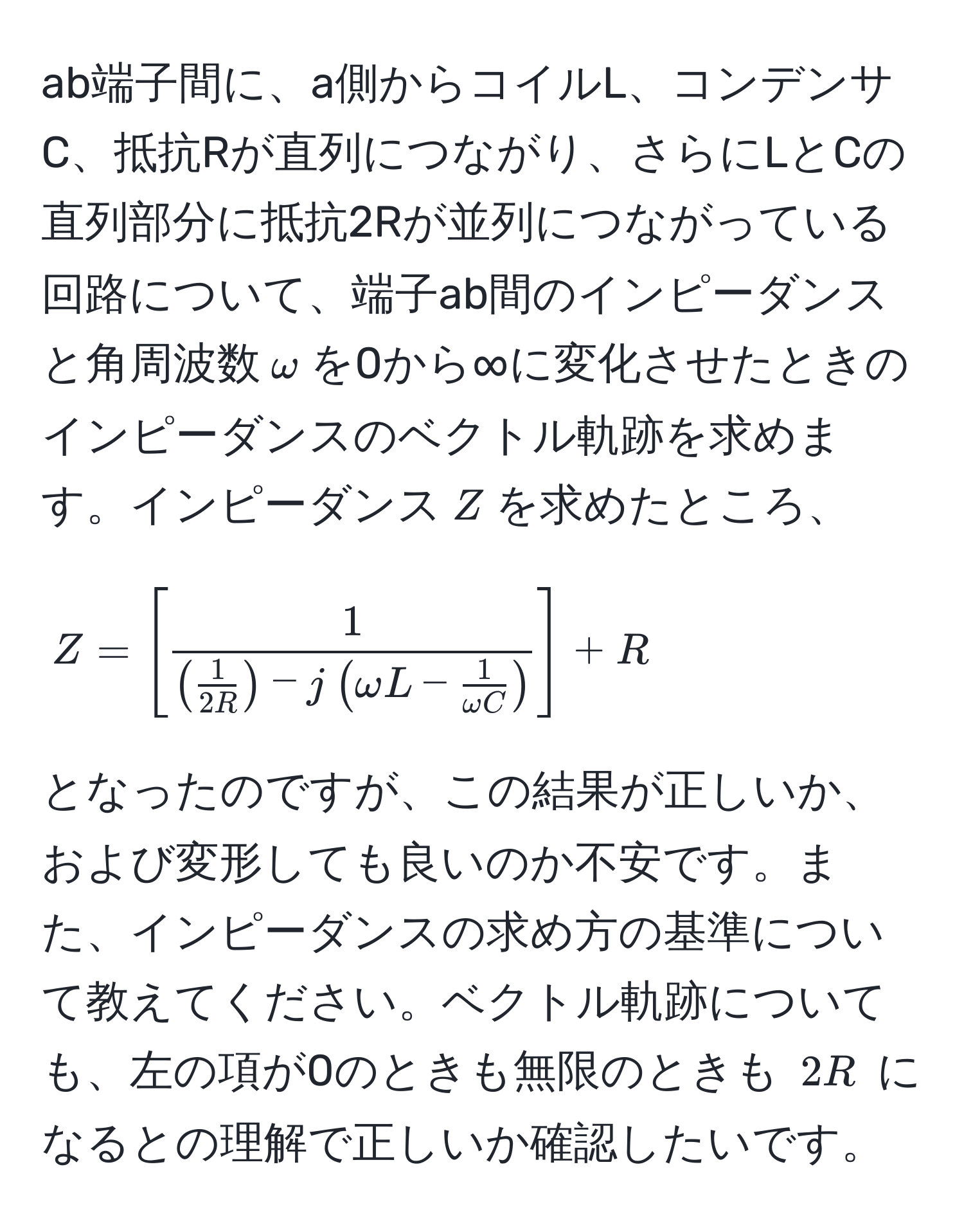 ab端子間に、a側からコイルL、コンデンサC、抵抗Rが直列につながり、さらにLとCの直列部分に抵抗2Rが並列につながっている回路について、端子ab間のインピーダンスと角周波数(omega)を0から∞に変化させたときのインピーダンスのベクトル軌跡を求めます。インピーダンス(Z)を求めたところ、  
[ 
Z=[frac1( 1/2R ) - j(omega L -  1/omega C )] + R 
]  
となったのですが、この結果が正しいか、および変形しても良いのか不安です。また、インピーダンスの求め方の基準について教えてください。ベクトル軌跡についても、左の項が0のときも無限のときも (2R) になるとの理解で正しいか確認したいです。