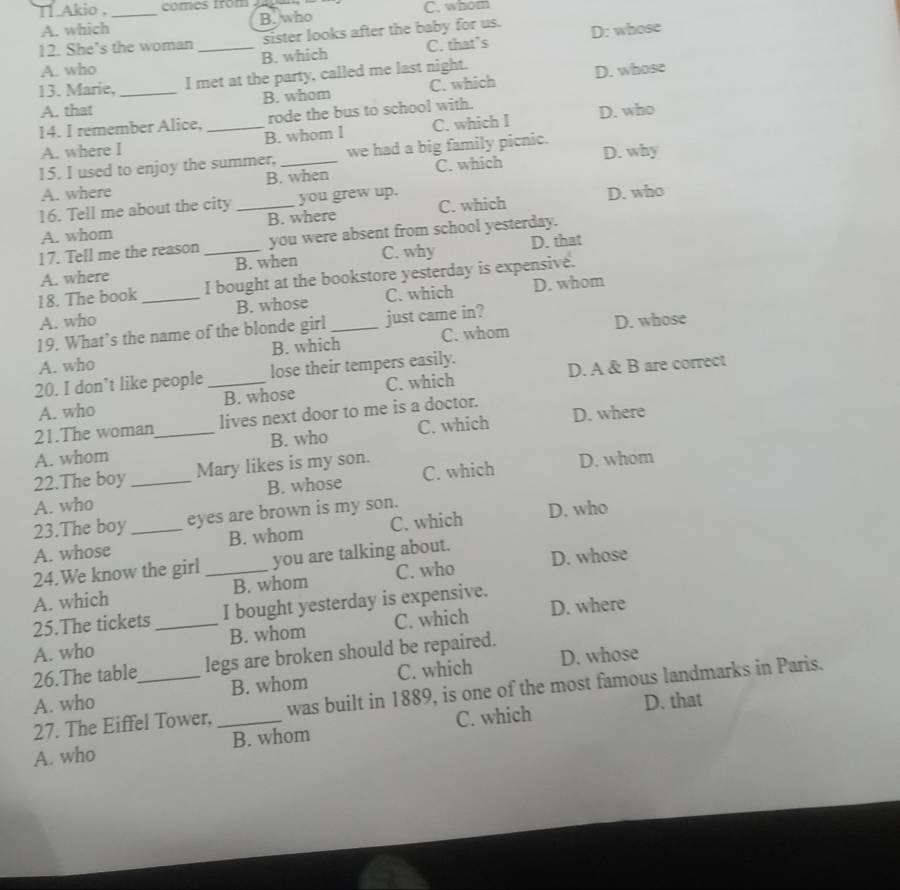 Tl Akio , _comes from 2 4 C. whom
A. which B. who
12. She’s the woman_ sister looks after the baby for us. D: whose
A. who B. which C. that’s
13. Marie, _I met at the party, called me last night.
A. that B. whom C. which D. whose
14. I remember Alice, _rode the bus to school with.
A. where I B. whom I C. which I D. who
15. I used to enjoy the summer, _we had a big family picnic. D. why
A. where B. when C. which
16. Tell me about the city _you grew up.
A. whom B. where C. which D. who
17. Tell me the reason _you were absent from school yesterday.
A. where B. when C. why D. that
18. The book I bought at the bookstore yesterday is expensive.
A. who _B. whose C. which D. whom
19. What’s the name of the blonde girl _just came in?
A. who B. which C. whom D. whose
20. I don’t like people _lose their tempers easily.
A. who B. whose C. which D. A & B are correct
21.The woman lives next door to me is a doctor.
A. whom _B. who C. which D. where
22.The boy Mary likes is my son.
A. who _B. whose C. which D. whom
23.The boy eyes are brown is my son.
A. whose _B. whom C. which D. who
24.We know the girl _you are talking about. D. whose
A. which B. whom C. who
25.The tickets I bought yesterday is expensive.
A. who _B. whom C. which D. where
26.The table legs are broken should be repaired.
A. who _B. whom C. which D. whose
27. The Eiffel Tower, was built in 1889, is one of the most famous landmarks in Paris.
D. that
A. who _B. whom C. which