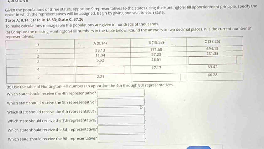 Given the populations of three states, apportion 9 representatives to the states using the Huntington-Hill apportionment principle, specify the
order in which the representatives will be assigned. Begin by giving one seat to each state.
State A: 8.14; State B: 18.53; State C: 37.26
To make calculations manageable the populations are given in hundreds of thousands.
(a) Compute the missing Huntington-Hill numbers in the table below. Round the answers to two decimal places, n is the current number of
(b) Use the table of Huntington-Hill numbers to apportion the 4th through 9th represents.
Which state should receive the 4th representative? □
Which state should receive the 5th representative?
Which state should receive the 6th representative?
Which state should receive the 7th representative? □ 
Which state should receive the 8th representative?
Which state should receive the 9th representative?