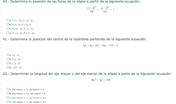 40.- Determina la posición de los focos de la elipse a partir de la siguiente ecuación:
frac (x+2)^2160+frac (y+3)^2144=1
A. F(7,-3), F'(-3,-3)
B. F(7,3), F(-3,3)
C. F(-3,-3), F(7,-3)
)D. F(-3,-3), F'(-7,-3)
41.- Determina la posición del centro de la hipérbola partiendo de la siguiente ecuación:
4y^2+8y-9z^2-54z-113=0
A (3,-1)
B. (-3,-4)
)c. (-3,-1)
D. (-27,-1)
42.- Determinar la longitud del eje mayor y del eje menor de la elipse a partir de la siguiente ecuación:
49x^2+4y^2=196
A. Eje mayor =7 ', eje menor =2
B. Eje mayor =14 , eje men: r=4
C. Ejc mayor =4 , eje menor =14
D. Eje mayor =2 , eje menor =14