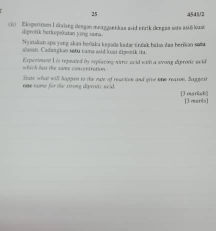 25 4541/2 
(ii) Eksperimen I diulang dengan menggantikan asid nitrik dengan satu asid kuat 
diprotik berkepekatan yang sama. 
Nyatakan apa yang akan berlaku kepada kadar tindak balas dan berikan satu 
alasan. Cadangkan satu nama asid kuat diprotik itu. 
Experiment I is repeated by replacing nitric acid with a strong diprotic acid 
which has the same concentration. 
State what will happen to the rate of reaction and give one reason. Suggest 
one name for the strong diprotic acid. 
[3 markah] 
[3 marks]