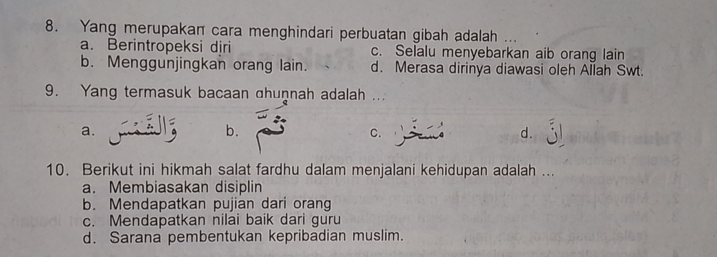 Yang merupakan cara menghindari perbuatan gibah adalah
a. Berintropeksi djri c. Selalu menyebarkan aib orang lain
b. Menggunjingkan orang lain. d. Merasa dirinya diawasi oleh Allah Swt.
9. Yang termasuk bacaan ahuṇnah adalah ...
a.
b.
C.
d.
10. Berikut ini hikmah salat fardhu dalam menjalani kehidupan adalah ...
a. Membiasakan disiplin
b. Mendapatkan pujian dari orang
c. Mendapatkan nilai baik dari guru
d. Sarana pembentukan kepribadian muslim.