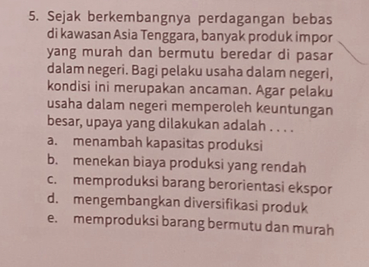 Sejak berkembangnya perdagangan bebas
di kawasan Asia Tenggara, banyak produk impor
yang murah dan bermutu beredar di pasar
dalam negeri. Bagi pelaku usaha dalam negeri,
kondisi ini merupakan ancaman. Agar pelaku
usaha dalam negeri memperoleh keuntungan
besar, upaya yang dilakukan adalah . . . .
a. menambah kapasitas produksi
b. menekan biaya produksi yang rendah
c. memproduksi barang berorientasi ekspor
d. mengembangkan diversifikasi produk
e. memproduksi barang bermutu dan murah