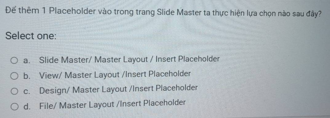 Để thêm 1 Placeholder vào trong trang Slide Master ta thực hiện lựa chọn nào sau đây?
Select one:
a. Slide Master/ Master Layout / Insert Placeholder
b. View/ Master Layout /Insert Placeholder
c. Design/ Master Layout /Insert Placeholder
d. File/ Master Layout /Insert Placeholder