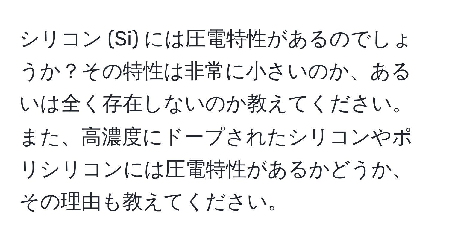 シリコン (Si) には圧電特性があるのでしょうか？その特性は非常に小さいのか、あるいは全く存在しないのか教えてください。また、高濃度にドープされたシリコンやポリシリコンには圧電特性があるかどうか、その理由も教えてください。