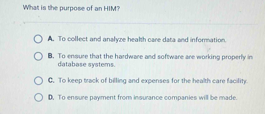 What is the purpose of an HIM?
A. To collect and analyze health care data and information.
B. To ensure that the hardware and software are working properly in
database systems.
C. To keep track of billing and expenses for the health care facility.
D. To ensure payment from insurance companies will be made.