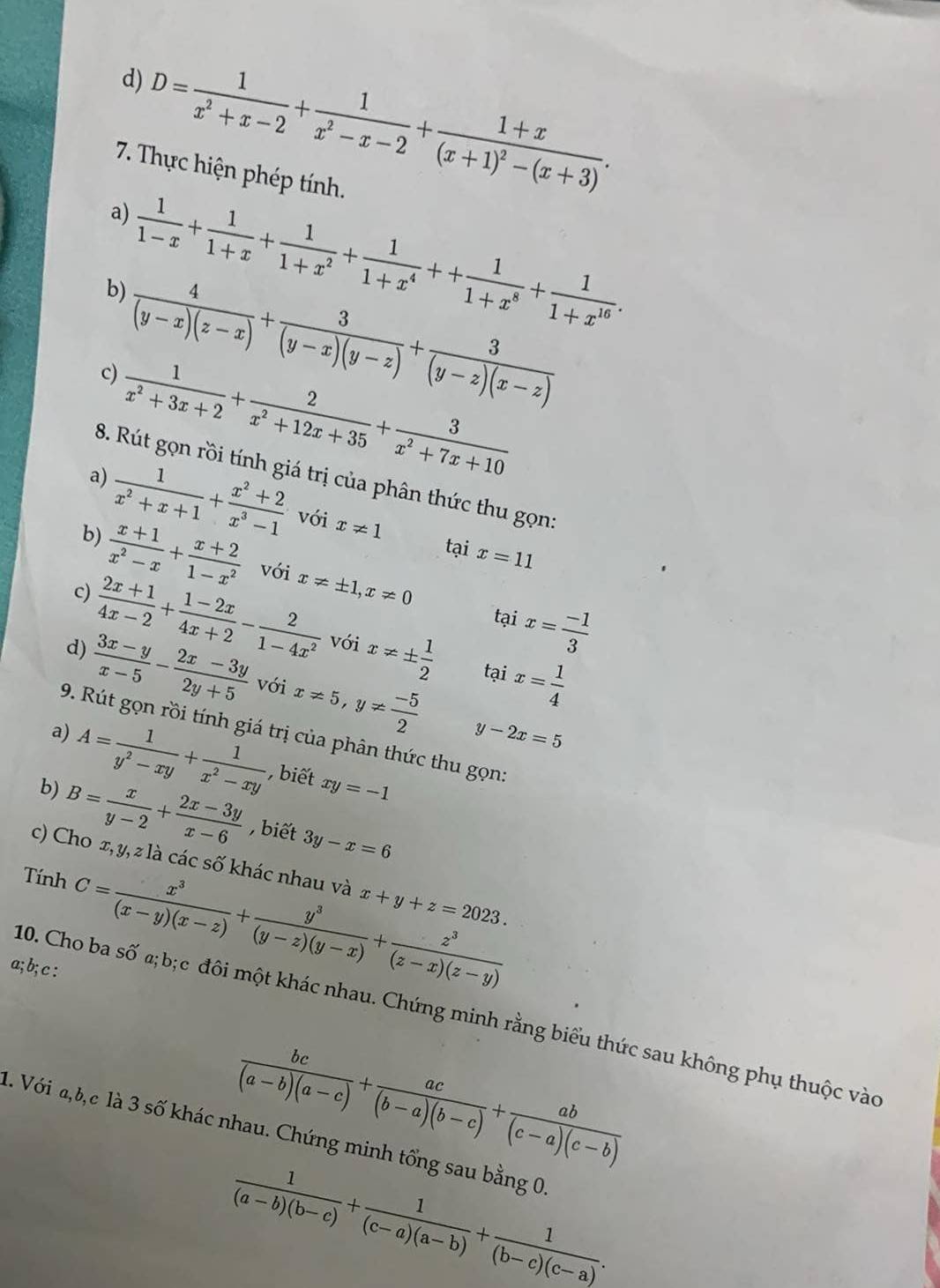 D= 1/x^2+x-2 + 1/x^2-x-2 +frac 1+x(x+1)^2-(x+3).
7. Thực hiện phép tính.
a)
b)  1/1-x + 1/1+x + 1/1+x^2 + 1/1+x^4 ++ 1/1+x^8 + 1/1+x^(16) .
c)  4/(y-x)(z-x) + 3/(y-x)(y-z) + 3/(y-z)(x-z) 
a)  1/x^2+3x+2 + 2/x^2+12x+35 + 3/x^2+7x+10 
8. Rút gọn rồi tính giá trị của phân thức thu gọn:
b)  1/x^2+x+1 + (x^2+2)/x^3-1  với x!= 1
tại x=11
 (x+1)/x^2-x + (x+2)/1-x^2  với x!= ± 1,x!= 0
tại x= (-1)/3 
c)  (2x+1)/4x-2 + (1-2x)/4x+2 - 2/1-4x^2  với x!= ±  1/2 
d)  (3x-y)/x-5 - (2x-3y)/2y+5  Với x!= 5,y!=  (-5)/2  tại x= 1/4 
y-2x=5
9. Rút gọn rồi tính giá trị của phân thức thu gọn
a) A= 1/y^2-xy + 1/x^2-xy  , biết xy=-1
b) B= x/y-2 + (2x-3y)/x-6  , biết 3y-x=6
c) Cho x, y, z là các số khác nhau và x+y+z=2023.
Tính C= x^3/(x-y)(x-z) + y^3/(y-z)(y-x) + z^3/(z-x)(z-y) 
a; b; c :
10. Cho ba Swidehat O a;b; c đôi một khác nhau. Chứng minh rằng biểu thức sau không phụ thuộc vào
 bc/(a-b)(a-c) + ac/(b-a)(b-c) + ab/(c-a)(c-b) 
1. Với a,b,c là 3 số khác nhau. Chứng minh tổng sau bằng 0
 1/(a-b)(b-c) + 1/(c-a)(a-b) + 1/(b-c)(c-a) .