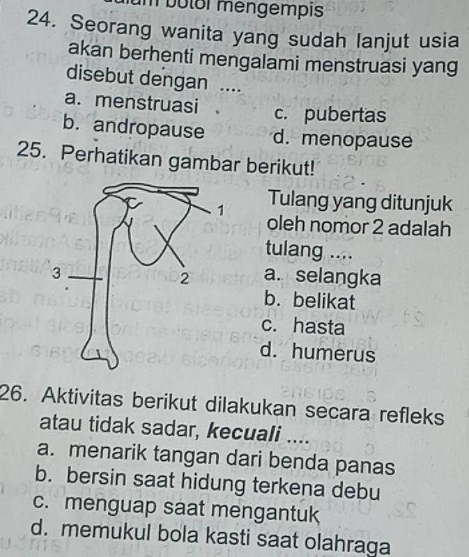 bolor mengempis
24. Seorang wanita yang sudah lanjut usia
akan berhenti mengalami menstruasi yang
disebut dengan …
a. menstruasi 、 c. pubertas
b. andropause d. menopause
25. Perhatikan gambar berikut!
Tulang yang ditunjuk
oleh nomor 2 adalah
tulang ....
a. selangka
b. belikat
c. hasta
d. humerus
26. Aktivitas berikut dilakukan secara refleks
atau tidak sadar, kecuali ....
a. menarik tangan dari benda panas
b. bersin saat hidung terkena debu
c. menguap saat mengantuk
d. memukul bola kasti saat olahraga