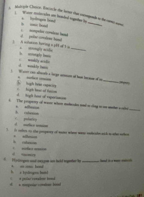 Multiple Chnice. Encircle the letter that corresponds to the correct snawe
1. Water molecules are bonded together by
a. hydrogen bond
b. ionic bond
c. nonpolar covalent bond
d. polar covalent bond
2. A solution having a pH of 5 is
a. strongly acidic
_
b. strongly basic
c. weakly acidic
d. weakly basic
3. Water can absorb a large amount of heat because of its_ properry
a. surface tension
⑤ high heat capacity
c. high hear of fusion
d. high hear of vaporization
4. The property of water where molecules tend to cling to one another is called_
a. adhesion
b. cohesion
c. polarity
d. surface tension
5. It refers to the property of water where water molecules stick to other surfices
a. adhesion
b cohesion
c. surface tension
d. viscosity
6. Hydrogen and oxygen are held together by bond in a waree moleok
a an jonic bond
b. a hydrogen bond
Ca polar covalent bond
d. a nonpolar covalent bond