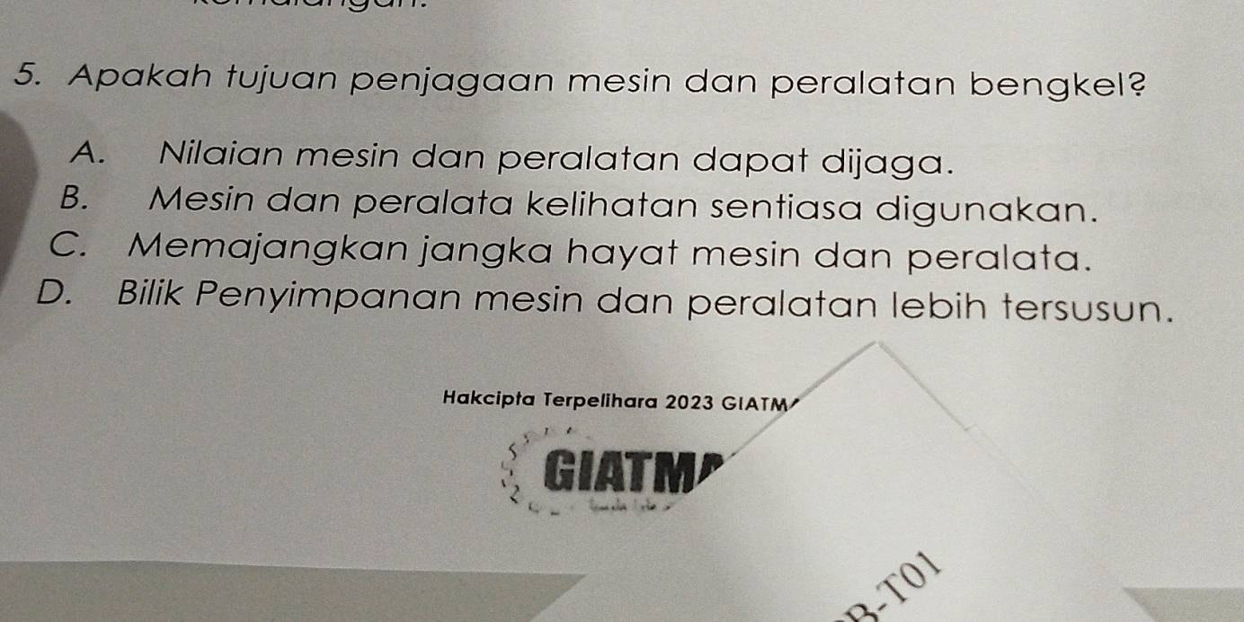 Apakah tujuan penjagaan mesin dan peralatan bengkel?
A. Nilaian mesin dan peralatan dapat dijaga.
B. Mesin dan peralata kelihatan sentiasa digunakan.
C. Memajangkan jangka hayat mesin dan peralata.
D. Bilik Penyimpanan mesin dan peralatan lebih tersusun.
Hakcipta Terpelihara 2023 GIATM
GIATM
t 
3-T0