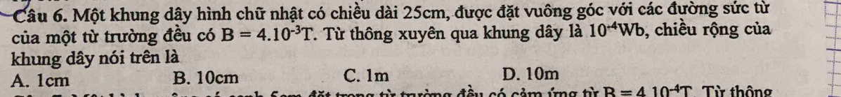 Một khung dây hình chữ nhật có chiều dài 25cm, được đặt vuông góc với các đường sức từ
của một từ trường đều có B=4.10^(-3)T. Từ thông xuyên qua khung dây là 10^(-4)Wb , chiều rộng của
khung dây nói trên là
A. 1cm B. 10cm C. 1m D. 10m
tường đều có cảm ứng từ R=410^(-4)T Từ thông