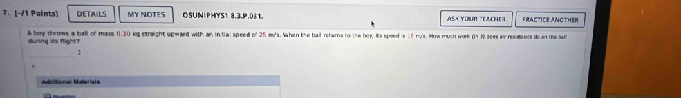 DETAILS MY NOTES OSUNIPHYS1 8.3.P.031. ASK YOUR TEACHER PRACTICE ANOTHER 
A boy throws a ball of mass 0.30 kg straight upward with an initial speed of 25 m/s. When the ball returns to the boy, its speed is 16 m/s. How much work (inJ) 
during its flight? does air resistance do on the ball 
_ 
Additional Materials 
Readica