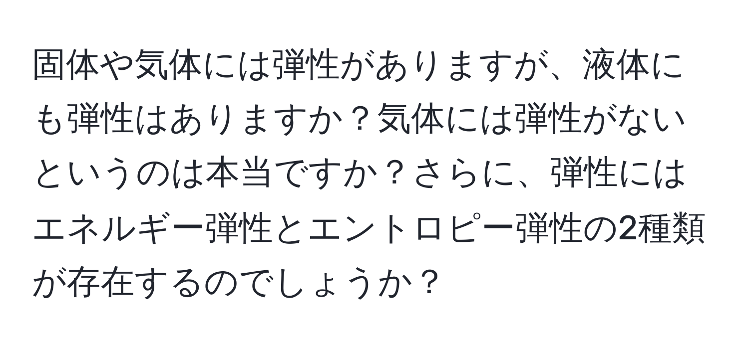 固体や気体には弾性がありますが、液体にも弾性はありますか？気体には弾性がないというのは本当ですか？さらに、弾性にはエネルギー弾性とエントロピー弾性の2種類が存在するのでしょうか？