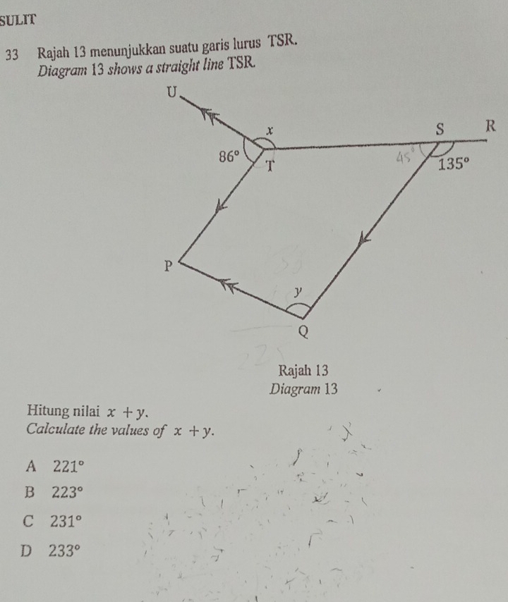 SULIT
33 Rajah 13 menunjukkan suatu garis lurus TSR.
Diagram 13 shows a straight line TSR.
Rajah 13
Diagram 13
Hitung nilai x+y.
Calculate the values of x+y.
A 221°
B 223°
C 231°
D 233°