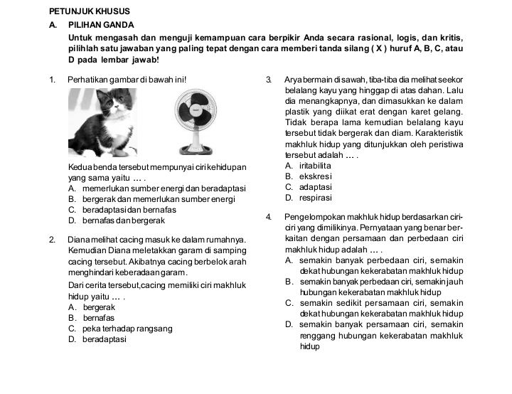 PE TU NJ UK KHU S US
A. PILIHAN GANDA
Untuk mengasah dan menguji kemampuan cara berpikir Anda secara rasional, logis, dan kritis,
pilihlah satu jawaban yang paling tepat dengan cara memberi tanda silang ( X ) huruf A, B, C, atau
D pada lembar jawab!
1. Perhatikan gambar di bawah ini! 3. Arya berma in di sawah, tiba-tiba dia melihat seekor
belalang kayu yang hinggap di atas dahan. Lalu
dia menangkapnya, dan dimasukkan ke dalam
plastik yang diikat erat dengan karet gelang.
Tidak berapa lama kemudian belalang kayu
tersebut tidak bergerak dan diam. Karakteristik
makhluk hidup yang ditunjukkan oleh peristiwa
tersebut adalah ... .
Kedua benda tersebut mempunyai ciri ke hidupan A. iritabilita
yang sama yaitu ... . B. ekskresi
A. memerlukan sumber energi dan beradaptasi C. adaptasi
B. bergerak dan memerlukan sumber energi D. respirasi
C. beradaptasidan bernafas
D. bernafas dan bergerak 4. Pengelompokan makhluk hidup berdasarkan ciri-
ciri yang dimilikinya. Pernyataan yang benar ber-
2. Diana melihat cacing masuk ke dalam rumahnya. kaitan denɡan persamaan dan perbedaan ciri
Kemudian Diana meletakkan garam di samping makhluk hidup adalah ... .
cacing tersebut. Akibatnya cacing berbelok arah A. semakin banyak perbedaan ciri, semakin
menghindari kebe rada an garam . dekat hubungan kekerabatan makhluk hidup 
Dari cerita tersebut,cacing memiliki ciri makhluk B. semakin banyak perbedaan ciri, semakinjauh
hidup yaitu ... . hubungan kekerabatan makhluk hidup
A. bergerak C. semakin sedikit persamaan ciri, semakin
dekat hubungan kekerabatan makhluk hidup
B. bernafas D. semakin banyak persamaan ciri, semakin
C. peka terhadap rangsang
D. beradaptasi hid up renggang hubungan kekerabatan makhluk