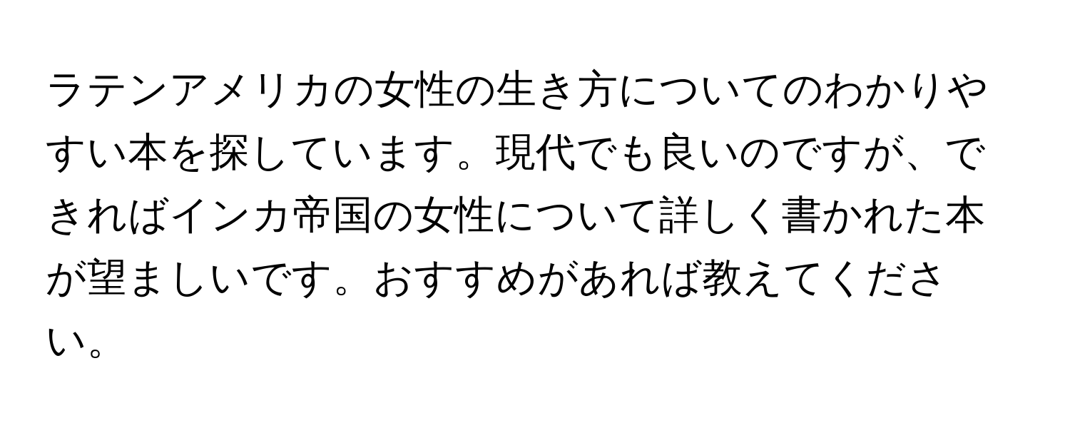 ラテンアメリカの女性の生き方についてのわかりやすい本を探しています。現代でも良いのですが、できればインカ帝国の女性について詳しく書かれた本が望ましいです。おすすめがあれば教えてください。