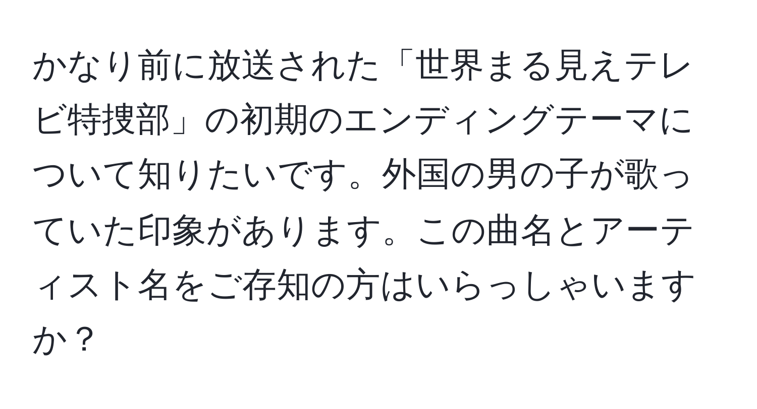 かなり前に放送された「世界まる見えテレビ特捜部」の初期のエンディングテーマについて知りたいです。外国の男の子が歌っていた印象があります。この曲名とアーティスト名をご存知の方はいらっしゃいますか？