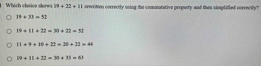 Which choice shows 19+22+11 rewritten correctly using the commutative property and then simplified correctly?
19+33=52
19+11+22=30+22=52
11+9+10+22=20+22=44
19+11+22=30+33=63