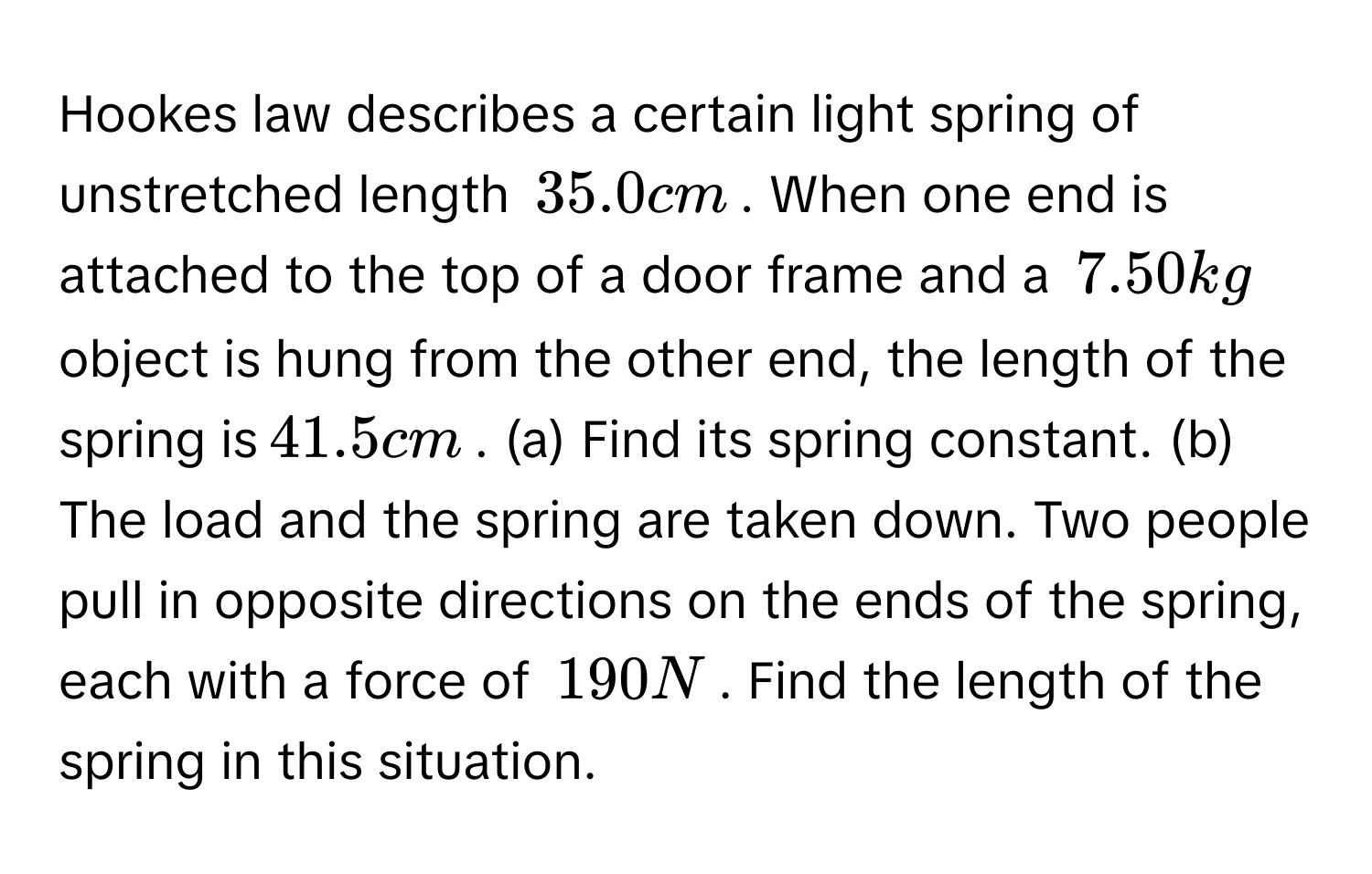 Hookes law describes a certain light spring of unstretched length $$35.0 cm$$. When one end is attached to the top of a door frame and a $$7.50kg$$ object is hung from the other end, the length of the spring is $$41.5 cm$$. (a) Find its spring constant. (b) The load and the spring are taken down. Two people pull in opposite directions on the ends of the spring, each with a force of $$190 N$$. Find the length of the spring in this situation.