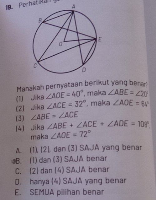 Perhatikally
Manakah pernyataan berikut yang benar?
(1) Jika ∠ AOE=40° , maka ∠ ABE=∠ 20°
(2) Jika ∠ ACE=32° , maka ∠ AOE=64°
(3) ∠ ABE=∠ ACE
(4) Jika ∠ ABE+∠ ACE+∠ ADE=108°
maka ∠ AOE=72°
A. (1), (2), dan (3) SAJA yang benar
B. (1) dan (3) SAJA benar
C. (2) dan (4) SAJA benar
D. hanya (4) SAJA yang benar
E. SEMUA pilihan benar