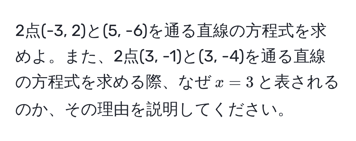 2点(-3, 2)と(5, -6)を通る直線の方程式を求めよ。また、2点(3, -1)と(3, -4)を通る直線の方程式を求める際、なぜ$x = 3$と表されるのか、その理由を説明してください。