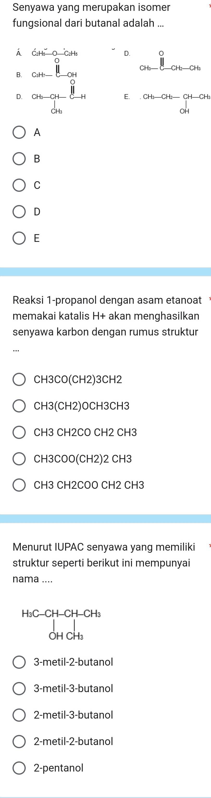 Senyawa yang merupakan isomer
fungsional dari butanal adalah ...
Á dot C_2H_5-Ooverset .-C_2H_5
D. 0
B. beginarrayr 0.5_cm- 8/10 c chen dnfrac 8endarray
CH_3-C-CH_2-CH_3
D.
E. CH_3-CH_2-CH-CH_3
OH
A
B
C
D
E
Reaksi 1-propanol dengan asam etanoat
memakai katalis H+ akan menghasilkan
senyawa karbon dengan rumus struktur
CH3CO(CH2)3CH2
CH3(CH2)OCH3CH3
CH3CH2COCH2CH3
CH3COO(CH2)2CH3
CH3CH2COOCH2CH 3
Menurut IUPAC senyawa yang memiliki
struktur seperti berikut ini mempunyai
nama ....
H_3 C-CH-CH-CH_3
_OHCH_3downarrow

3-metil -2 -butanol
3-metil -3 -butanol
2-metil -3 -butanol
2-metil -2 -butanol
2-pentanol