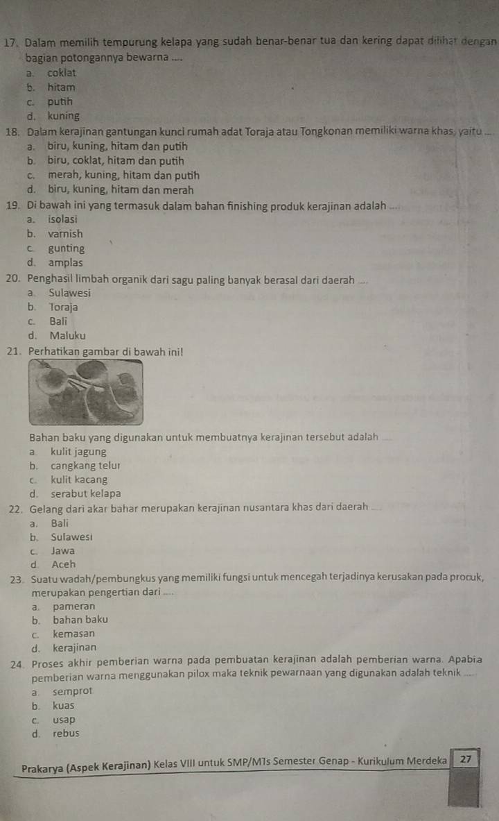 Dalam memilih tempurung kelapa yang sudah benar-benar tua dan kering dapat dilihat dengan
bagian potongannya bewarna ....
a. coklat
b. hitam
c. putih
d. kuning
18. Dalam kerajinan gantungan kunci rumah adat Toraja atau Tongkonan memiliki warna khas, yaitu
a. biru, kuning, hitam dan putih
b. biru, coklat, hitam dan putih
c. merah, kuning, hitam dan putih
d. biru, kuning, hitam dan merah
19. Di bawah ini yang termasuk dalam bahan finishing produk kerajinan adalah ,, ,
a. isolasi
b. varnish
c gunting
d. amplas
20. Penghasil limbah organik dari sagu paling banyak berasal dari daerah ..
a Sulawesi
b loraja
c Bali
d. Maluku
21. Perhatikan gambar di bawah ini!
Bahan baku yang digunakan untuk membuatnya kerajinan tersebut adalah
a kulit jagung
b. cangkang telur
c kulit kacang
d. serabut kelapa
22. Gelang dari akar bahar merupakan kerajinan nusantara khas dari daerah
a. Bali
b. Sulawesi
c Jawa
d Aceh
23. Suatu wadah/pembungkus yang memiliki fungsi untuk mencegah terjadinya kerusakan pada procuk,
merupakan pengertian dari ....
a pameran
b. bahan baku
c. kemasan
d. kerajinan
24. Proses akhir pemberian warna pada pembuatan kerajinan adalah pemberian warna. Apabia
pemberian warna menggunakan pilox maka teknik pewarnaan yang digunakan adalah teknik ....
a semprot
b kuas
c. usap
d. rebus
Prakarya (Aspek Kerajinan) Kelas VIII untuk SMP/MTs Semester Genap - Kurikulum Merdeka 27