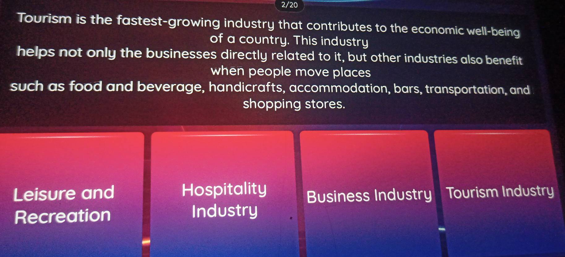 2/20 
Tourism is the fastest-growing industry that contributes to the economic well-being 
of a country. This industry 
helps not only the businesses directly related to it, but other industries also benefit 
when people move places 
such as food and beverage, handicrafts, accommodation, bars, transportation, and 
shopping stores. 
Leisure and Hospitality Tourism Industry 
Business Industry 
Recreation 
Industry