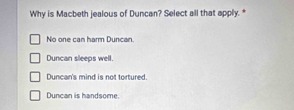 Why is Macbeth jealous of Duncan? Select all that apply. *
No one can harm Duncan.
Duncan sleeps well.
Duncan's mind is not tortured.
Duncan is handsome.