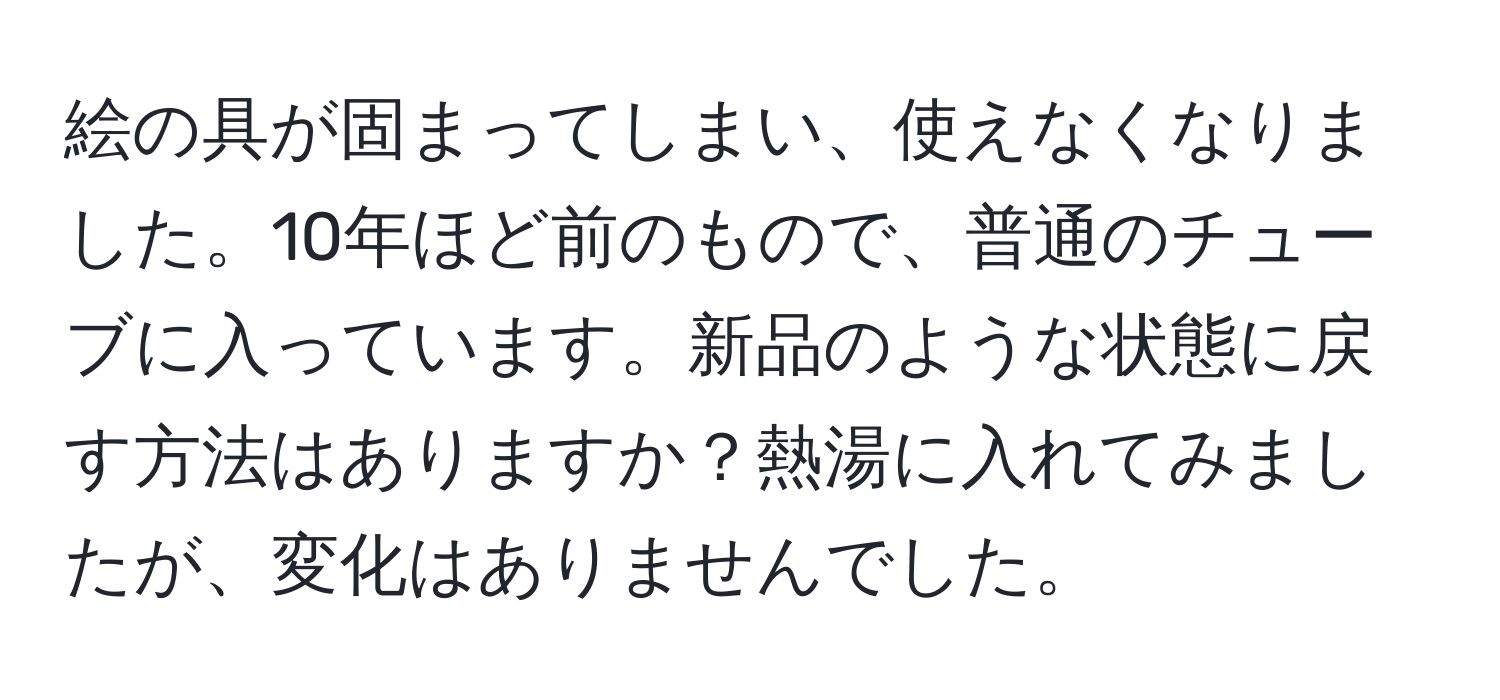 絵の具が固まってしまい、使えなくなりました。10年ほど前のもので、普通のチューブに入っています。新品のような状態に戻す方法はありますか？熱湯に入れてみましたが、変化はありませんでした。