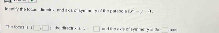 Identify the focus, directrix, and axis of symmetry of the parabola 8x^2-y=0. 
The focus is (□ ,□ ) , the directrix is x=□ , and the axis of symmetry is the □ -ax is.