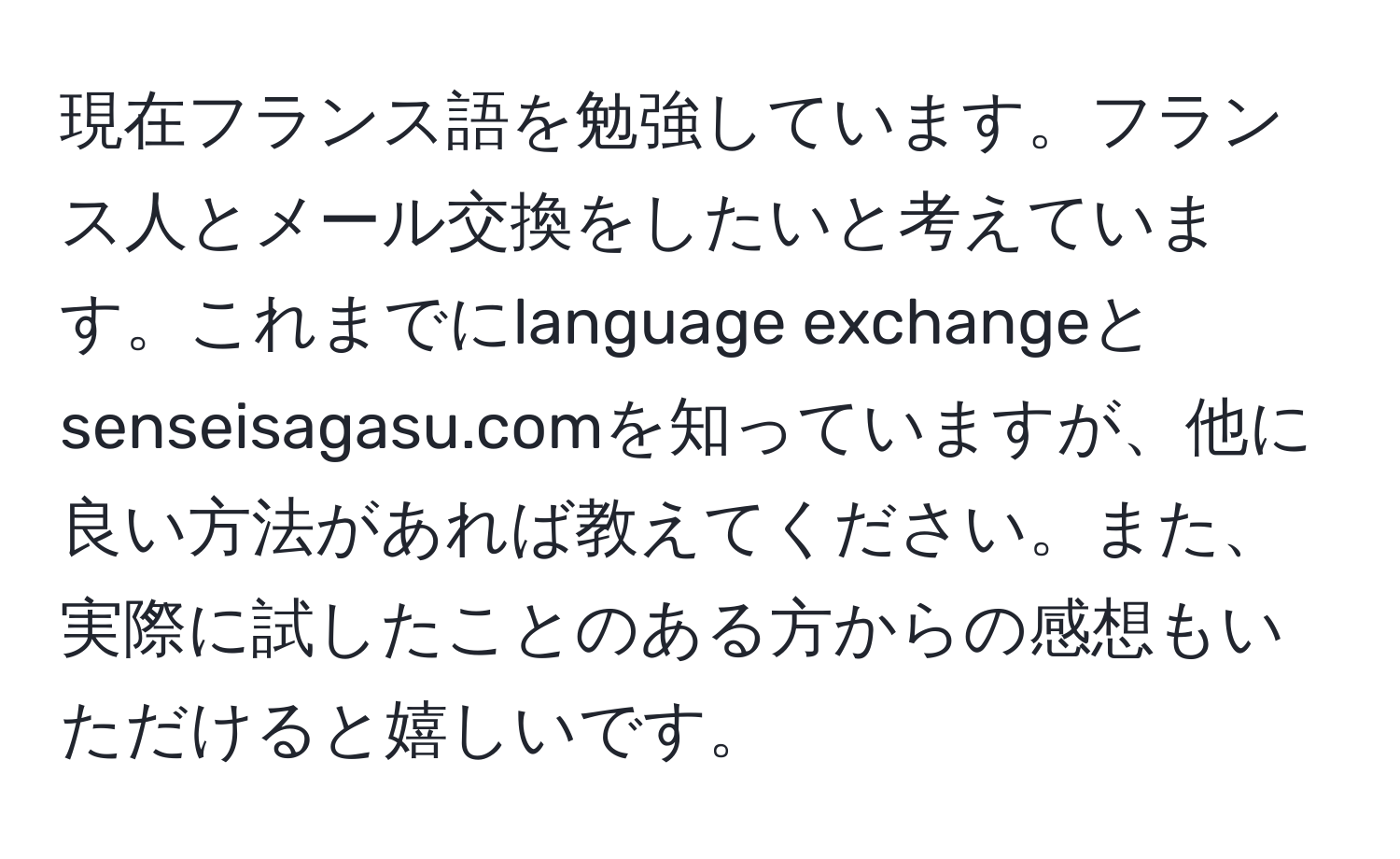 現在フランス語を勉強しています。フランス人とメール交換をしたいと考えています。これまでにlanguage exchangeとsenseisagasu.comを知っていますが、他に良い方法があれば教えてください。また、実際に試したことのある方からの感想もいただけると嬉しいです。