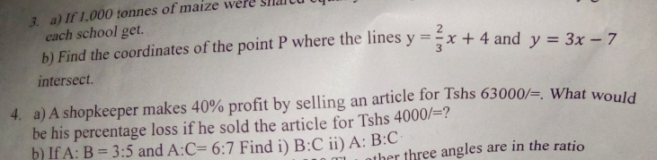 If 1.000 tonnes of maize were sharc 
each school get. 
b) Find the coordinates of the point P where the lines y= 2/3 x+4 and y=3x-7
intersect. 
4. a) A shopkeeper makes 40% profit by selling an article for Tshs 63000/=. What would 
be his percentage loss if he sold the article for Tshs 4000/= ? 
b) If A:B=3:5 and A:C=6:7 Find i) B:C ii) A:B:C
ther three angles are in the ratio