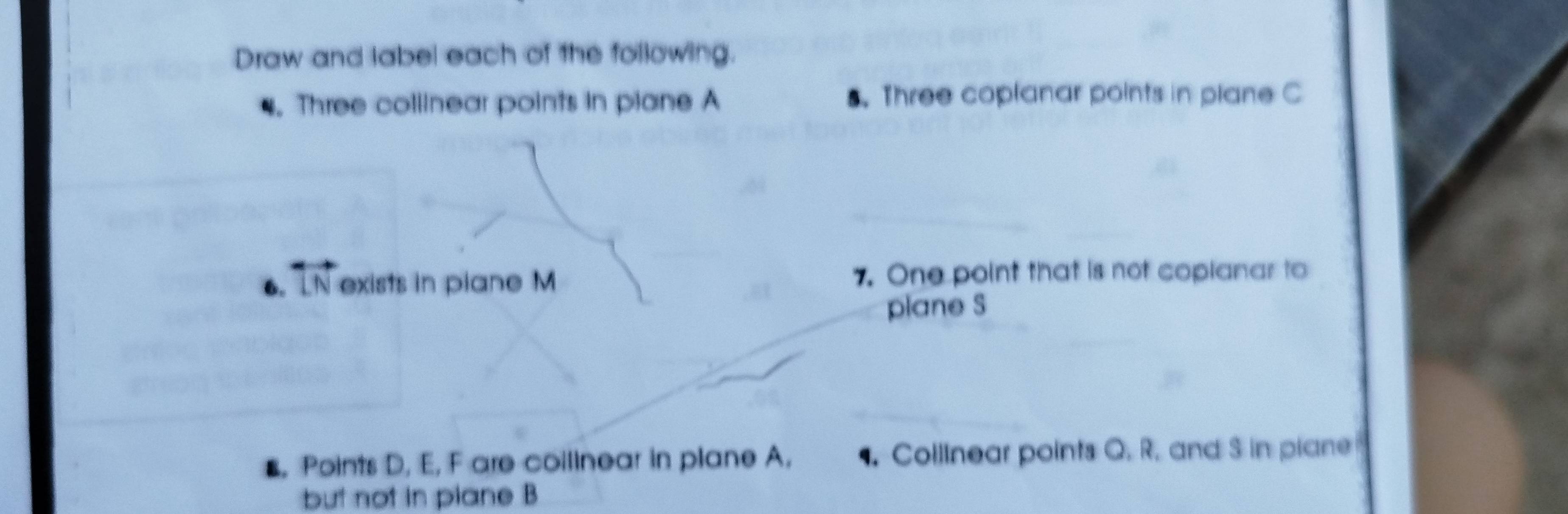 Draw and label each of the following. 
. Three collinear points in plane A 5. Three coplanar points in plane C
6. overleftrightarrow LN exists in plane M 7. One point that is not copianar to 
plane S
s, Points D, E, F are coilinear in plane A. Collinear points Q. R. and S in piane 
but not in piane B