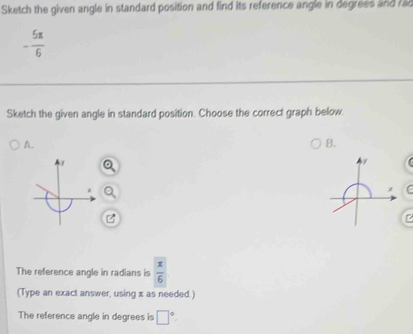 Sketch the given angle in standard position and find its reference angle in degrees and rad
- 5π /6 
Sketch the given angle in standard position. Choose the correct graph below. 
A. 
B. 
/
x
The reference angle in radians is  π /6 
(Type an exact answer, using x as needed.) 
The reference angle in degrees is □°.