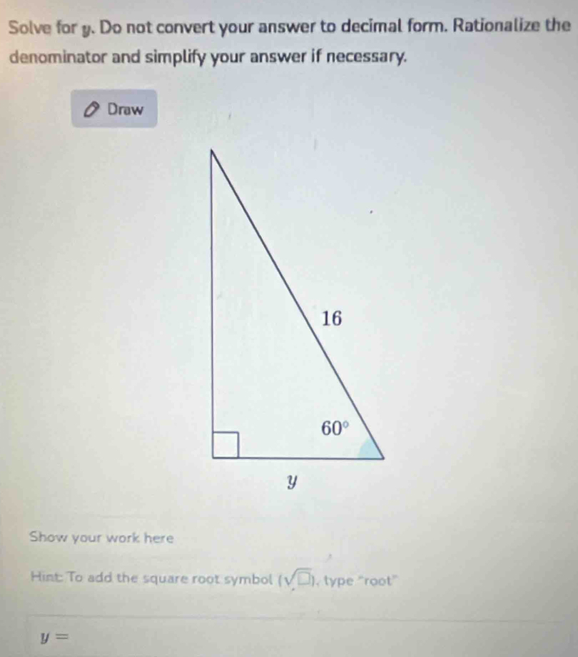 Solve for y. Do not convert your answer to decimal form. Rationalize the
denominator and simplify your answer if necessary.
Draw
Show your work here
Hint: To add the square root symbol (sqrt(□ )) , type "root”
y=