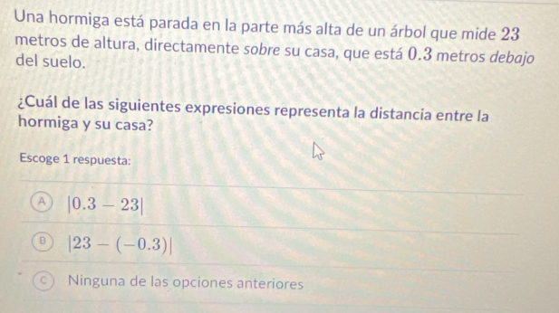 Una hormiga está parada en la parte más alta de un árbol que mide 23
metros de altura, directamente sobre su casa, que está 0.3 metros debajo
del suelo.
¿Cuál de las siguientes expresiones representa la distancia entre la
hormiga y su casa?
Escoge 1 respuesta:
A |0.3-23|
|23-(-0.3)|
Ninguna de las opciones anteriores